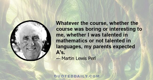 Whatever the course, whether the course was boring or interesting to me, whether I was talented in mathematics or not talented in languages, my parents expected A's.