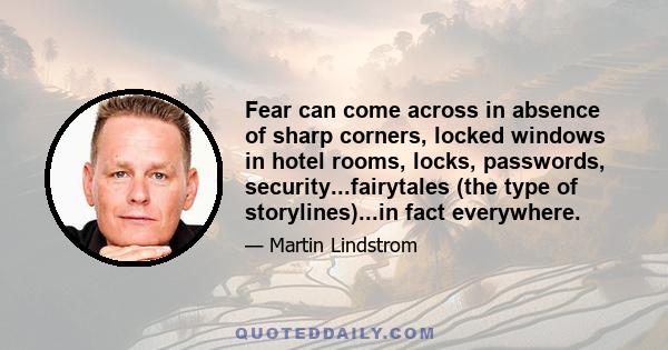 Fear can come across in absence of sharp corners, locked windows in hotel rooms, locks, passwords, security...fairytales (the type of storylines)...in fact everywhere.