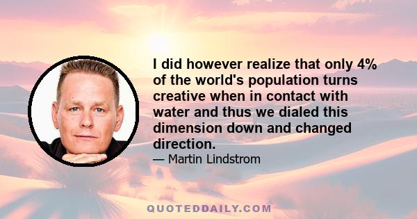 I did however realize that only 4% of the world's population turns creative when in contact with water and thus we dialed this dimension down and changed direction.