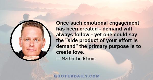 Once such emotional engagement has been created - demand will always follow - yet one could say the side product of your effort is demand the primary purpose is to create love.