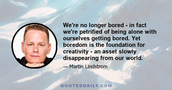 We're no longer bored - in fact we're petrified of being alone with ourselves getting bored. Yet boredom is the foundation for creativity - an asset slowly disappearing from our world.