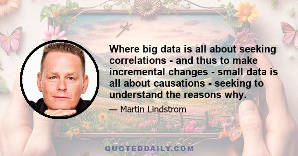 Where big data is all about seeking correlations - and thus to make incremental changes - small data is all about causations - seeking to understand the reasons why.