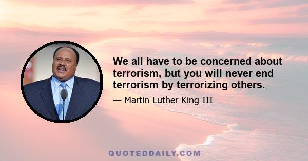 We all have to be concerned about terrorism, but you will never end terrorism by terrorizing others.