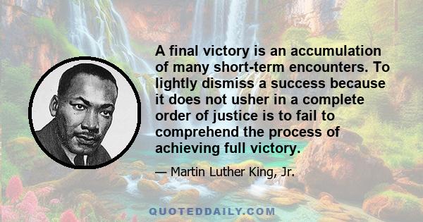 A final victory is an accumulation of many short-term encounters. To lightly dismiss a success because it does not usher in a complete order of justice is to fail to comprehend the process of achieving full victory.