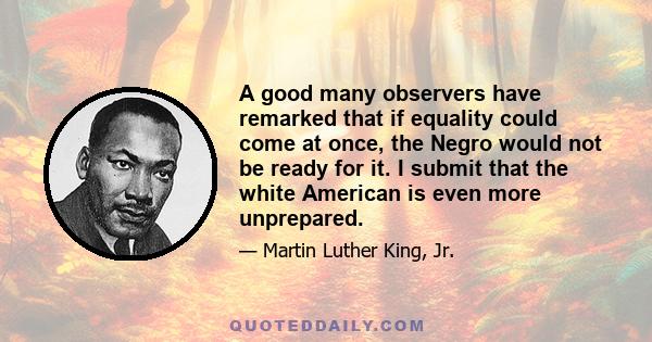 A good many observers have remarked that if equality could come at once, the Negro would not be ready for it. I submit that the white American is even more unprepared.