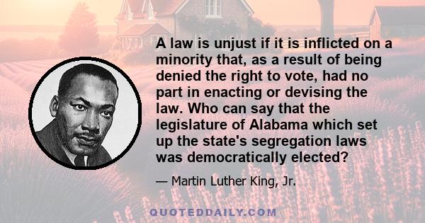 A law is unjust if it is inflicted on a minority that, as a result of being denied the right to vote, had no part in enacting or devising the law. Who can say that the legislature of Alabama which set up the state's