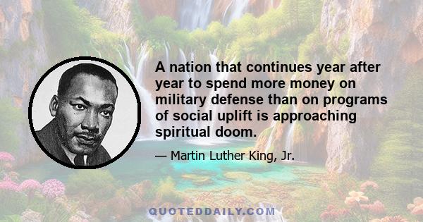 A nation that continues year after year to spend more money on military defense than on programs of social uplift is approaching spiritual doom.