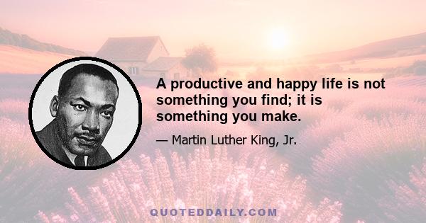 A productive and happy life is not something you find; it is something you make.