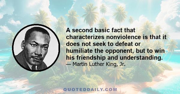 A second basic fact that characterizes nonviolence is that it does not seek to defeat or humiliate the opponent, but to win his friendship and understanding.