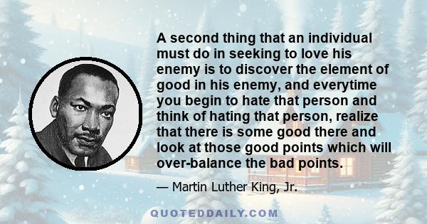 A second thing that an individual must do in seeking to love his enemy is to discover the element of good in his enemy, and everytime you begin to hate that person and think of hating that person, realize that there is