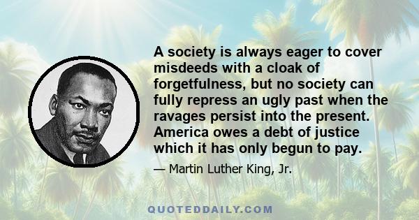 A society is always eager to cover misdeeds with a cloak of forgetfulness, but no society can fully repress an ugly past when the ravages persist into the present. America owes a debt of justice which it has only begun