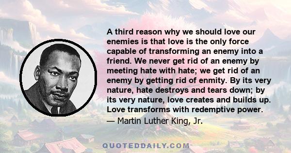 A third reason why we should love our enemies is that love is the only force capable of transforming an enemy into a friend. We never get rid of an enemy by meeting hate with hate; we get rid of an enemy by getting rid