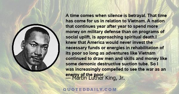 A time comes when silence is betrayal. That time has come for us in relation to Vietnam. A nation that continues year after year to spend more money on military defense than on programs of social uplift, is approaching