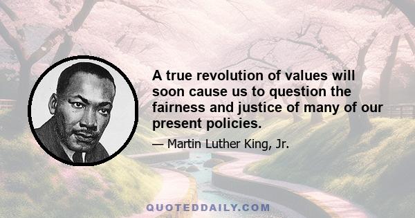 A true revolution of values will soon cause us to question the fairness and justice of many of our present policies... True compassion is more than flinging a coin to a beggar. A true revolution of values will soon look 