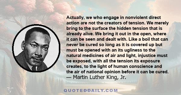 Actually, we who engage in nonviolent direct action are not the creators of tension. We merely bring to the surface the hidden tension that is already alive. We bring it out in the open, where it can be seen and dealt