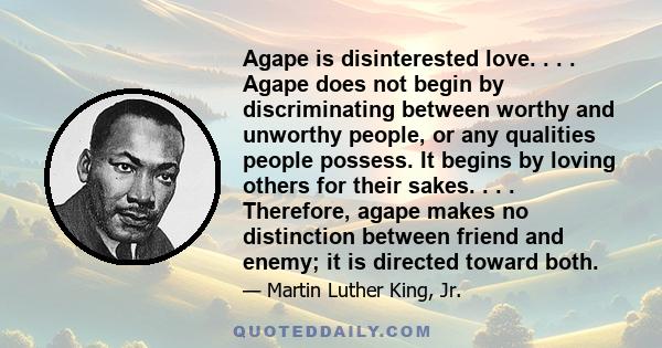 Agape is disinterested love. . . . Agape does not begin by discriminating between worthy and unworthy people, or any qualities people possess. It begins by loving others for their sakes. . . . Therefore, agape makes no