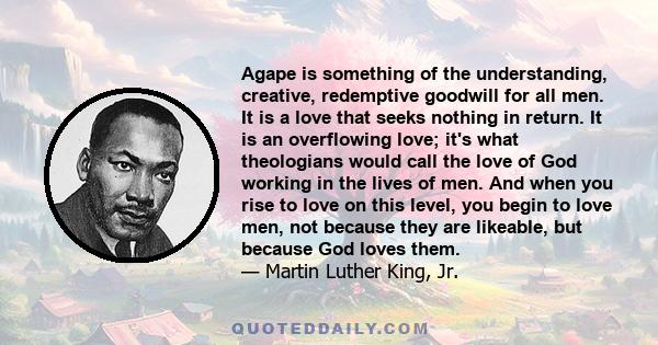 Agape is something of the understanding, creative, redemptive goodwill for all men. It is a love that seeks nothing in return. It is an overflowing love; it's what theologians would call the love of God working in the