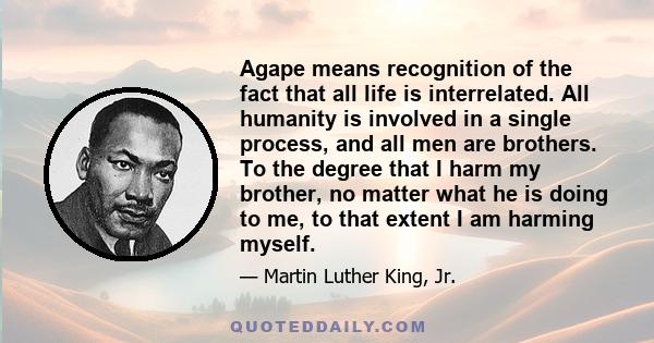 Agape means recognition of the fact that all life is interrelated. All humanity is involved in a single process, and all men are brothers. To the degree that I harm my brother, no matter what he is doing to me, to that