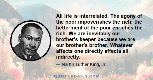 All life is interrelated. The agony of the poor impoverishes the rich; the betterment of the poor enriches the rich. We are inevitably our brother's keeper because we are our brother's brother. Whatever affects one