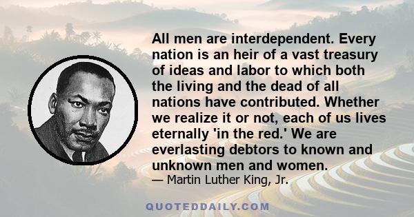 All men are interdependent. Every nation is an heir of a vast treasury of ideas and labor to which both the living and the dead of all nations have contributed. Whether we realize it or not, each of us lives eternally