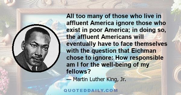 All too many of those who live in affluent America ignore those who exist in poor America; in doing so, the affluent Americans will eventually have to face themselves with the question that Eichman chose to ignore: How