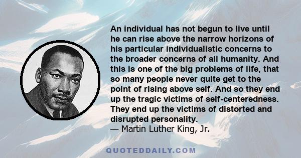 An individual has not begun to live until he can rise above the narrow horizons of his particular individualistic concerns to the broader concerns of all humanity. And this is one of the big problems of life, that so