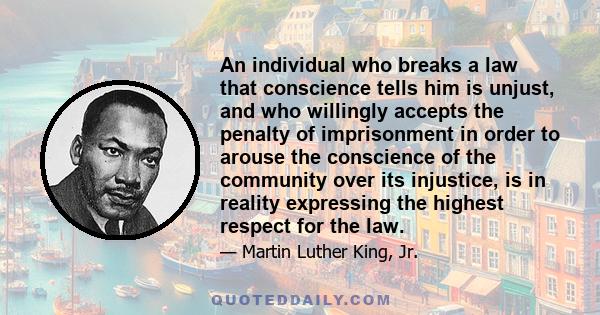 An individual who breaks a law that conscience tells him is unjust, and who willingly accepts the penalty of imprisonment in order to arouse the conscience of the community over its injustice, is in reality expressing