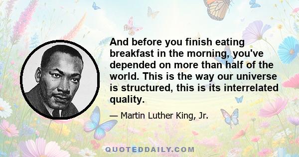 And before you finish eating breakfast in the morning, you've depended on more than half of the world. This is the way our universe is structured, this is its interrelated quality.