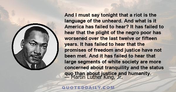 And I must say tonight that a riot is the language of the unheard. And what is it America has failed to hear? It has failed to hear that the plight of the negro poor has worsened over the last twelve or fifteen years.