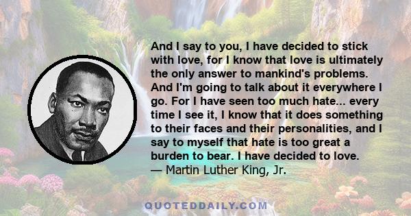 And I say to you, I have decided to stick with love, for I know that love is ultimately the only answer to mankind's problems. And I'm going to talk about it everywhere I go. For I have seen too much hate... every time