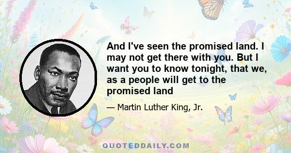 And I've seen the promised land. I may not get there with you. But I want you to know tonight, that we, as a people will get to the promised land