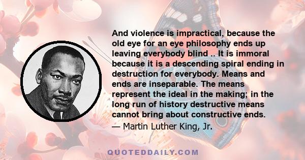 And violence is impractical, because the old eye for an eye philosophy ends up leaving everybody blind .. It is immoral because it is a descending spiral ending in destruction for everybody. Means and ends are