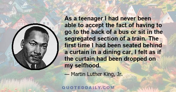 As a teenager I had never been able to accept the fact of having to go to the back of a bus or sit in the segregated section of a train. The first time I had been seated behind a curtain in a dining car, I felt as if