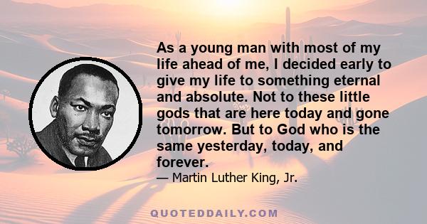 As a young man with most of my life ahead of me, I decided early to give my life to something eternal and absolute. Not to these little gods that are here today and gone tomorrow. But to God who is the same yesterday,