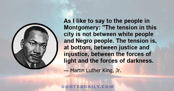 As I like to say to the people in Montgomery: The tension in this city is not between white people and Negro people. The tension is, at bottom, between justice and injustice, between the forces of light and the forces