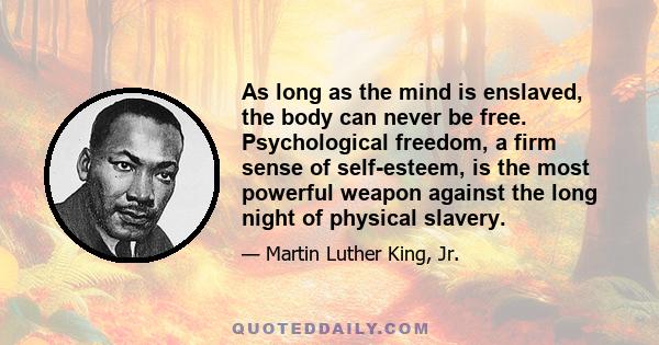 As long as the mind is enslaved, the body can never be free. Psychological freedom, a firm sense of self-esteem, is the most powerful weapon against the long night of physical slavery.