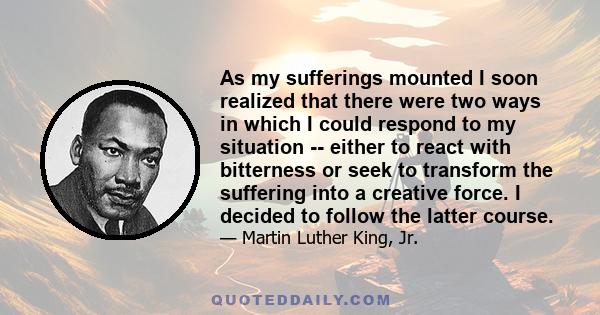 As my sufferings mounted I soon realized that there were two ways in which I could respond to my situation -- either to react with bitterness or seek to transform the suffering into a creative force. I decided to follow 