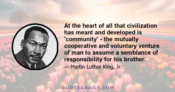 At the heart of all that civilization has meant and developed is 'community' - the mutually cooperative and voluntary venture of man to assume a semblance of responsibility for his brother.