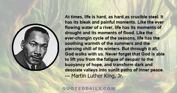 At times, life is hard, as hard as crucible steel. It has its bleak and painful moments. Like the ever flowing water of a river, life has its moments of drought and its moments of flood. Like the ever-changin cycle of