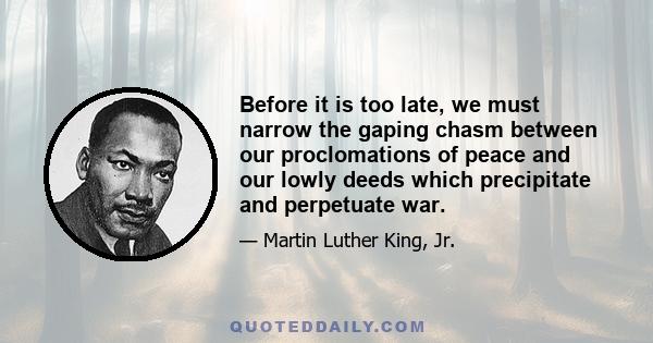 Before it is too late, we must narrow the gaping chasm between our proclomations of peace and our lowly deeds which precipitate and perpetuate war.