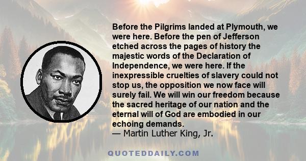 Before the Pilgrims landed at Plymouth, we were here. Before the pen of Jefferson etched across the pages of history the majestic words of the Declaration of Independence, we were here. If the inexpressible cruelties of 