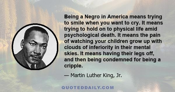 Being a Negro in America means trying to smile when you want to cry. It means trying to hold on to physical life amid psychological death. It means the pain of watching your children grow up with clouds of inferiority