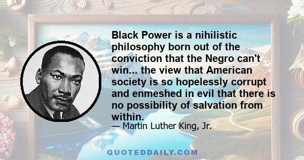 Black Power is a nihilistic philosophy born out of the conviction that the Negro can't win... the view that American society is so hopelessly corrupt and enmeshed in evil that there is no possibility of salvation from