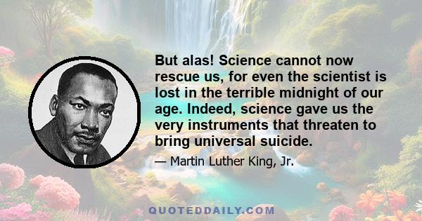 But alas! Science cannot now rescue us, for even the scientist is lost in the terrible midnight of our age. Indeed, science gave us the very instruments that threaten to bring universal suicide.