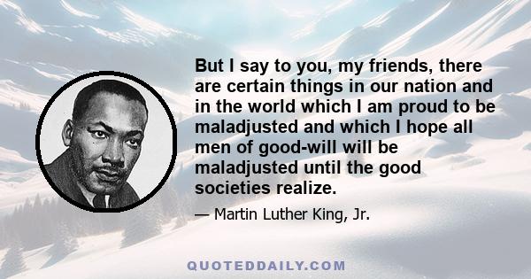 But I say to you, my friends, there are certain things in our nation and in the world which I am proud to be maladjusted and which I hope all men of good-will will be maladjusted until the good societies realize.