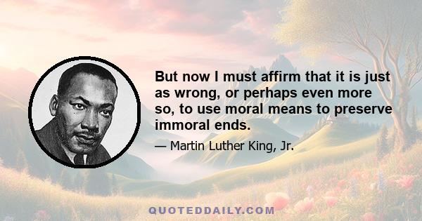 But now I must affirm that it is just as wrong, or perhaps even more so, to use moral means to preserve immoral ends.