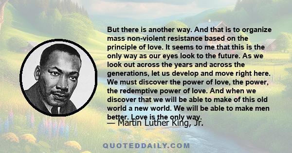 But there is another way. And that is to organize mass non-violent resistance based on the principle of love. It seems to me that this is the only way as our eyes look to the future. As we look out across the years and