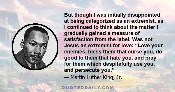 But though I was initially disappointed at being categorized as an extremist, as I continued to think about the matter I gradually gained a measure of satisfaction from the label. Was not Jesus an extremist for love: