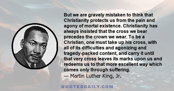 But we are gravely mistaken to think that Christianity protects us from the pain and agony of mortal existence. Christianity has always insisted that the cross we bear precedes the crown we wear. To be a Christian, one