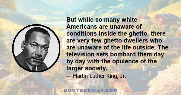 But while so many white Americans are unaware of conditions inside the ghetto, there are very few ghetto dwellers who are unaware of the life outside. The television sets bombard them day by day with the opulence of the 